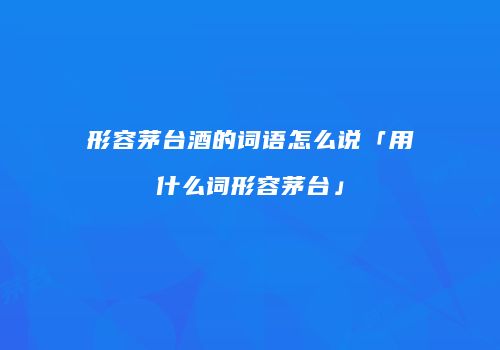 形容茅台酒的词语怎么说「用什么词形容茅台」