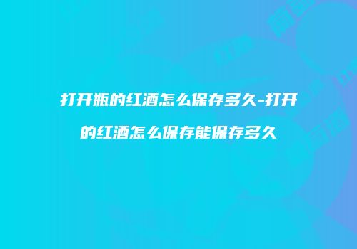 打开瓶的红酒怎么保存多久-打开的红酒怎么保存能保存多久