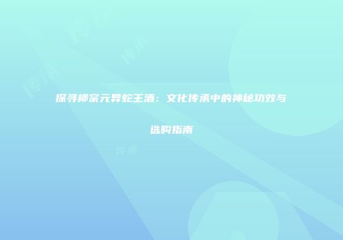 探寻柳宗元异蛇王酒：文化传承中的神秘功效与选购指南