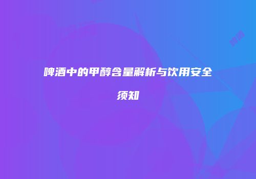 啤酒中的甲醇含量解析与饮用安全须知