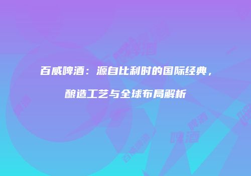 百威啤酒：源自比利时的国际经典，酿造工艺与全球布局解析