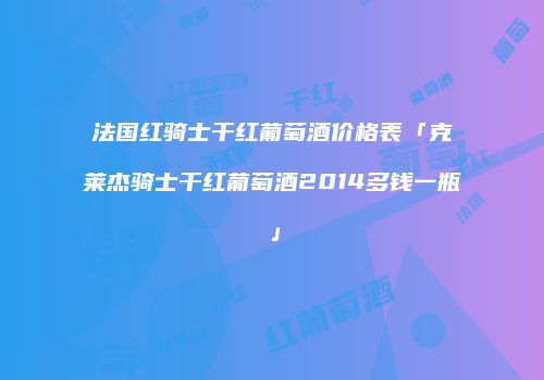 法国红骑士干红葡萄酒价格表「克莱杰骑士干红葡萄酒2014多钱一瓶」