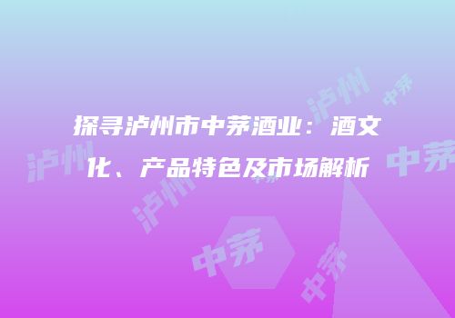 探寻泸州市中茅酒业：酒文化、产品特色及市场解析