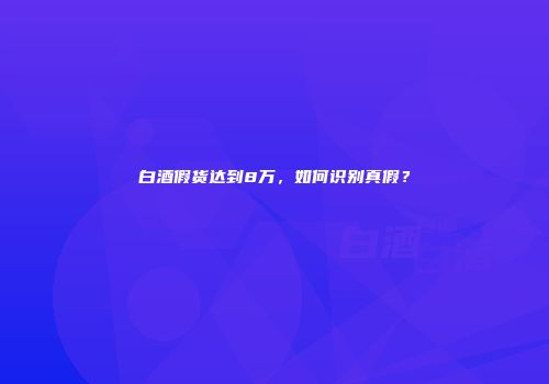 白酒假货达到8万，如何识别真假？