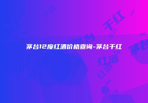 茅台12度红酒价格查询-茅台干红