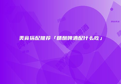 美食搭配推荐「精酿啤酒配什么吃」