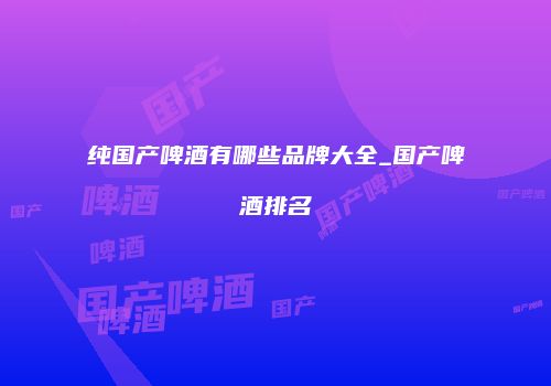 纯国产啤酒有哪些品牌大全_国产啤酒排名