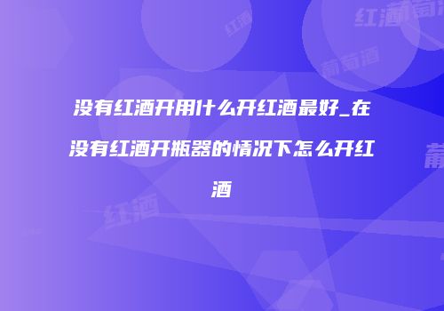 没有红酒开用什么开红酒最好_在没有红酒开瓶器的情况下怎么开红酒