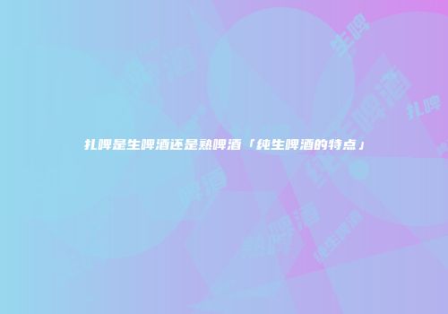 扎啤是生啤酒还是熟啤酒「纯生啤酒的特点」
