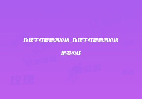 玫瑰干红葡萄酒价格_玫瑰干红葡萄酒价格是多少钱