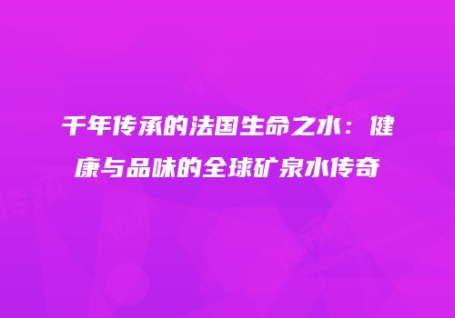千年传承的法国生命之水：健康与品味的全球矿泉水传奇
