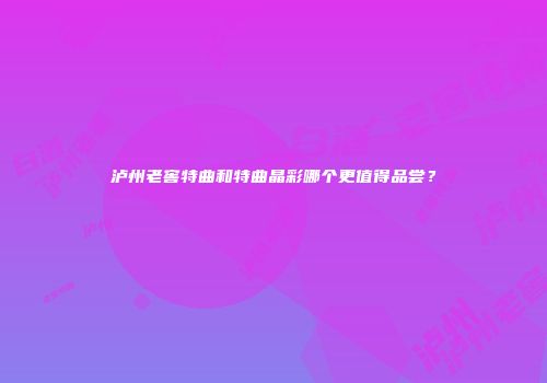 泸州老窖特曲和特曲晶彩哪个更值得品尝？