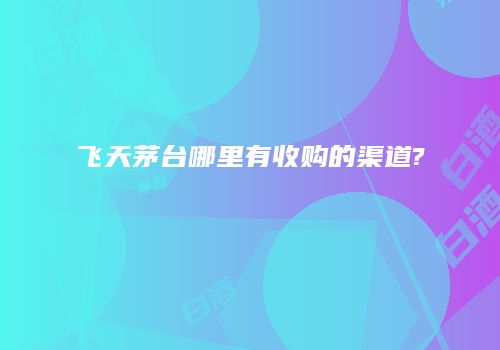 飞天茅台哪里有收购的渠道?