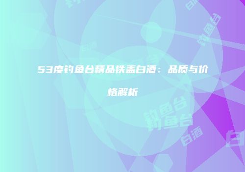 53度钓鱼台精品铁盖白酒：品质与价格解析