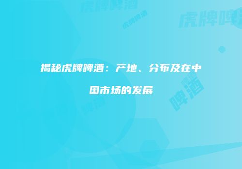 揭秘虎牌啤酒：产地、分布及在中国市场的发展