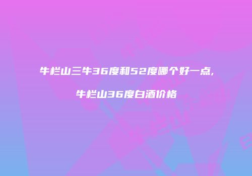 牛栏山三牛36度和52度哪个好一点,牛栏山36度白酒价格