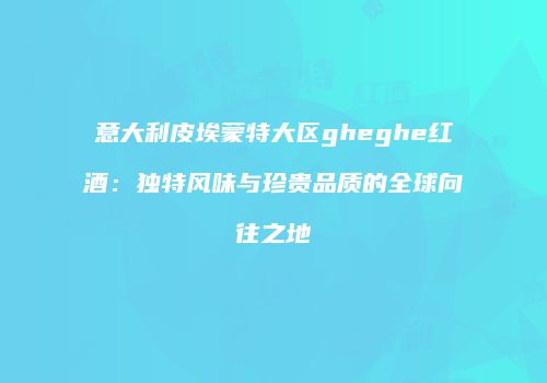 意大利皮埃蒙特大区gheghe红酒：独特风味与珍贵品质的全球向往之地