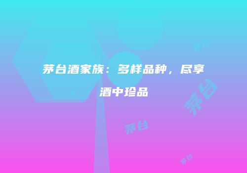 茅台酒家族：多样品种，尽享酒中珍品