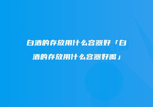 白酒的存放用什么容器好「白酒的存放用什么容器好喝」