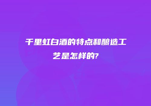千里虹白酒的特点和酿造工艺是怎样的?