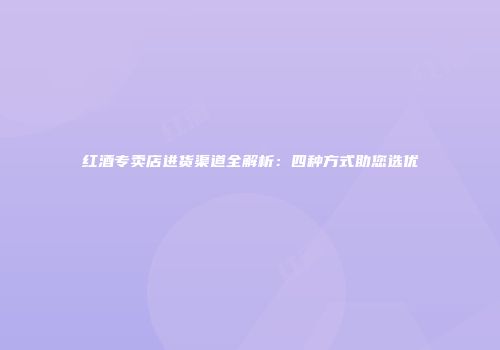 红酒专卖店进货渠道全解析：四种方式助您选优