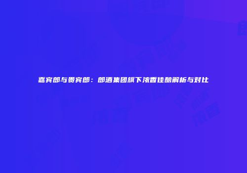 嘉宾郎与贵宾郎：郎酒集团旗下浓香佳酿解析与对比