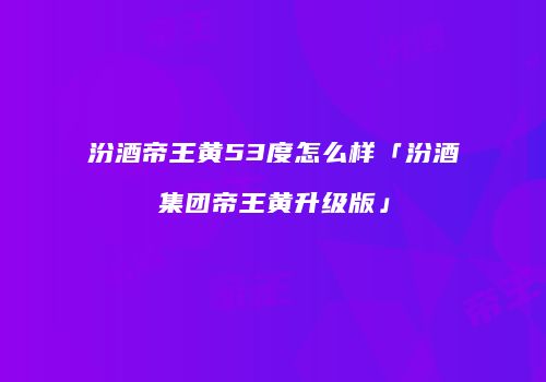 汾酒帝王黄53度怎么样「汾酒集团帝王黄升级版」