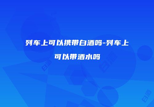 列车上可以携带白酒吗-列车上可以带酒水吗