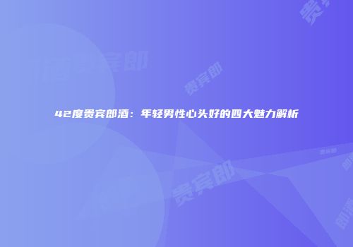 42度贵宾郎酒：年轻男性心头好的四大魅力解析