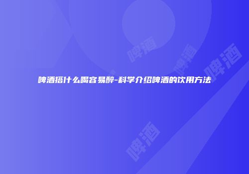 啤酒搭什么喝容易醉-科学介绍啤酒的饮用方法
