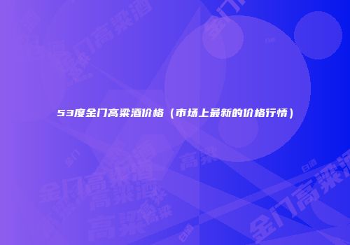 53度金门高粱酒价格（市场上最新的价格行情）