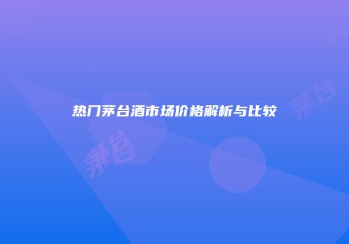 热门茅台酒市场价格解析与比较