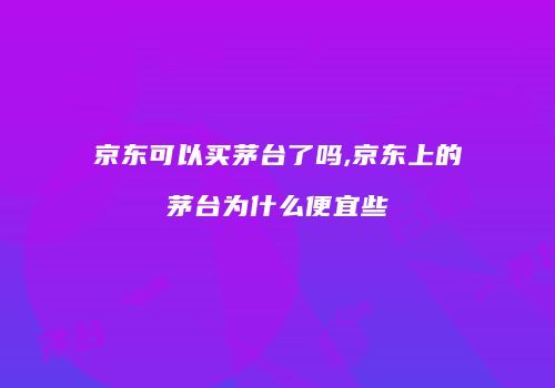 京东可以买茅台了吗,京东上的茅台为什么便宜些