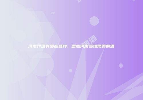河南啤酒有哪些品牌，盘点河南当地常喝的酒