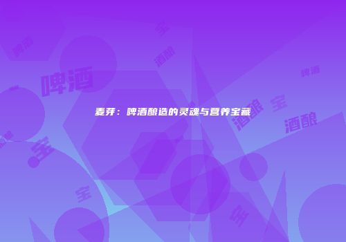 麦芽：啤酒酿造的灵魂与营养宝藏