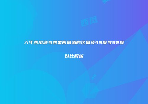 六年西凤酒与四星西凤酒的区别及45度与52度对比解析