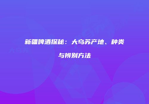 新疆啤酒探秘：大乌苏产地、种类与辨别方法