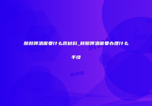 酿鲜啤酒需要什么原材料_鲜酿啤酒需要办理什么手续
