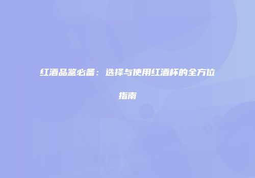 红酒品鉴必备：选择与使用红酒杯的全方位指南