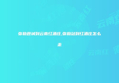 弥勒县城到云南红酒庄,弥勒站到红酒庄怎么走