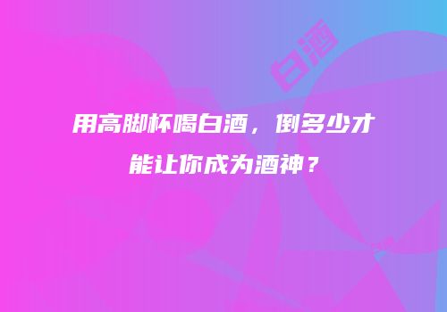用高脚杯喝白酒，倒多少才能让你成为酒神？