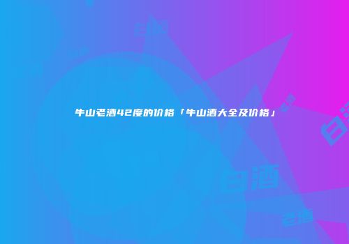 牛山老酒42度的价格「牛山酒大全及价格」