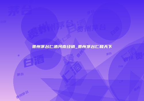贵州茅台仁酒河南经销_贵州茅台仁和天下