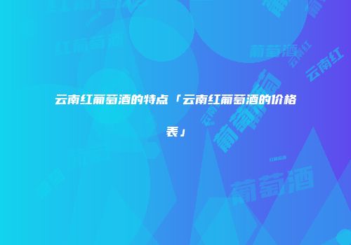 云南红葡萄酒的特点「云南红葡萄酒的价格表」