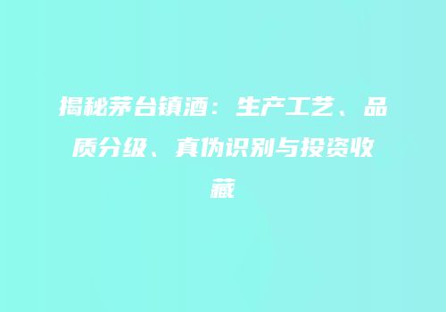 揭秘茅台镇酒：生产工艺、品质分级、真伪识别与投资收藏