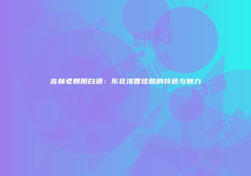 吉林老朝阳白酒：东北浓香佳酿的特色与魅力