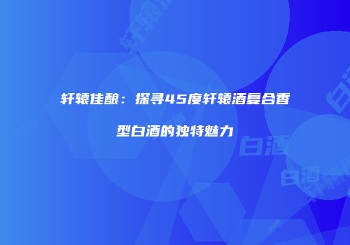 轩辕佳酿：探寻45度轩辕酒复合香型白酒的独特魅力