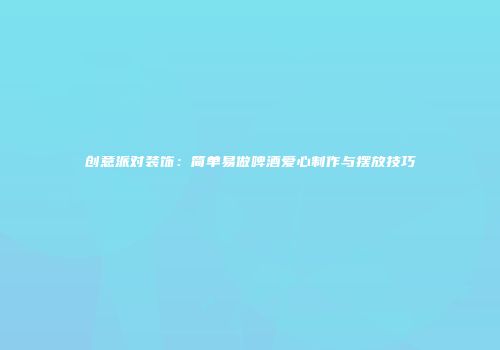 创意派对装饰：简单易做啤酒爱心制作与摆放技巧