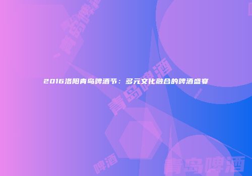 2016洛阳青岛啤酒节：多元文化融合的啤酒盛宴