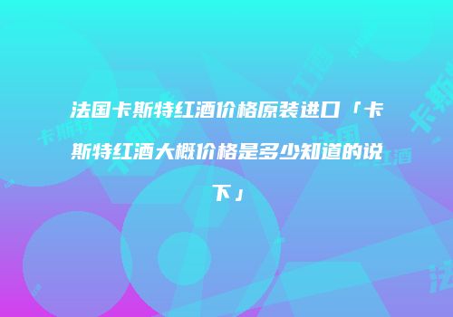 法国卡斯特红酒价格原装进口「卡斯特红酒大概价格是多少知道的说下」